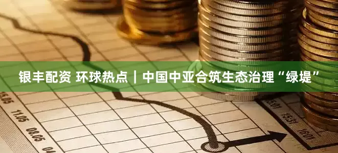 银丰配资 环球热点｜中国中亚合筑生态治理“绿堤”