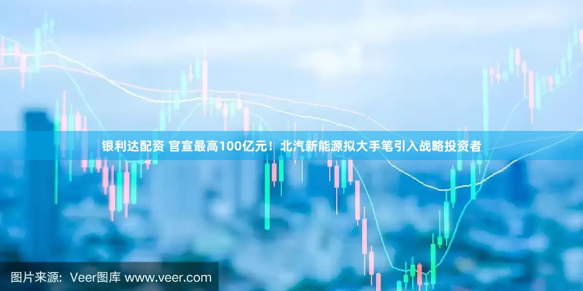 银利达配资 官宣最高100亿元！北汽新能源拟大手笔引入战略投资者