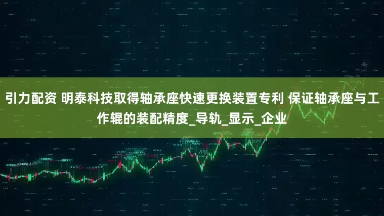 引力配资 明泰科技取得轴承座快速更换装置专利 保证轴承座与工作辊的装配精度_导轨_显示_企业