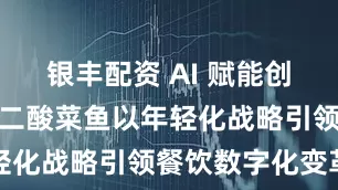 银丰配资 AI 赋能创新体验，太二酸菜鱼以年轻化战略引领餐饮数字化变革