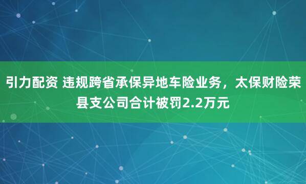 引力配资 违规跨省承保异地车险业务，太保财险荣县支公司合计被罚2.2万元