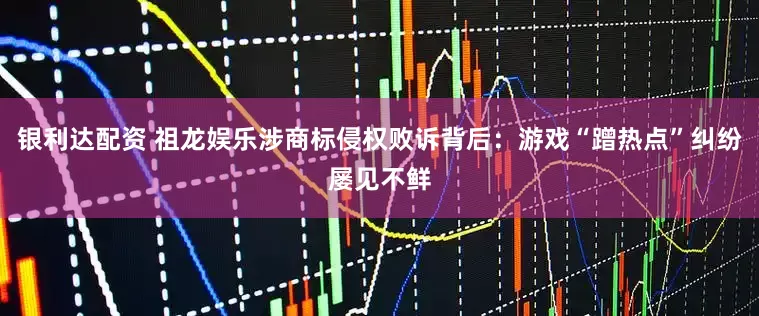 银利达配资 祖龙娱乐涉商标侵权败诉背后：游戏“蹭热点”纠纷屡见不鲜