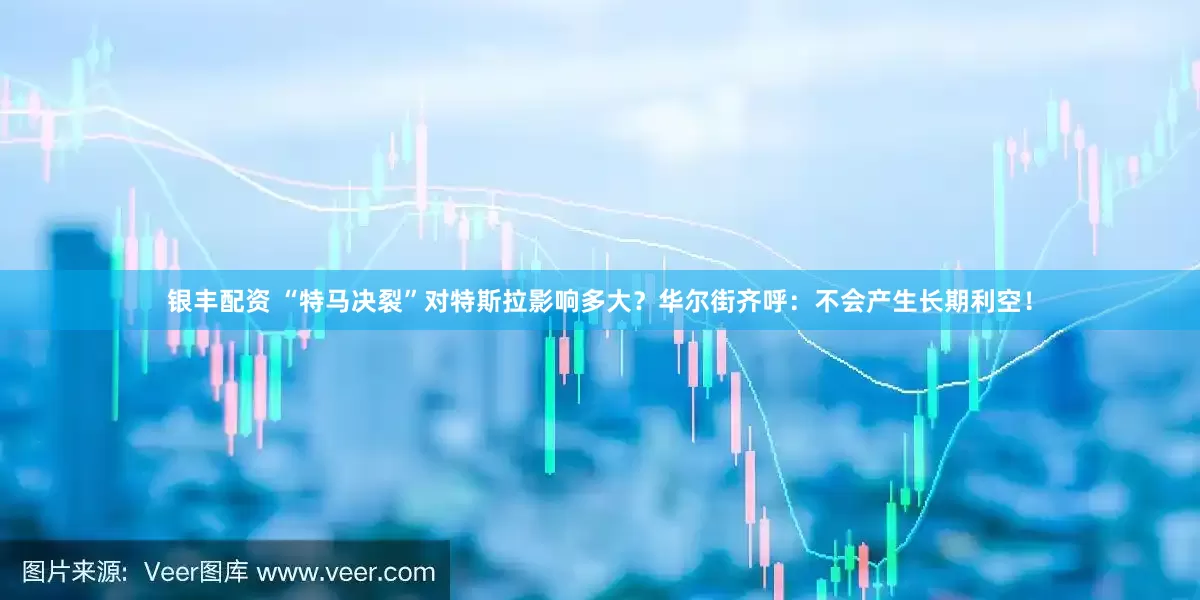 银丰配资 “特马决裂”对特斯拉影响多大？华尔街齐呼：不会产生长期利空！