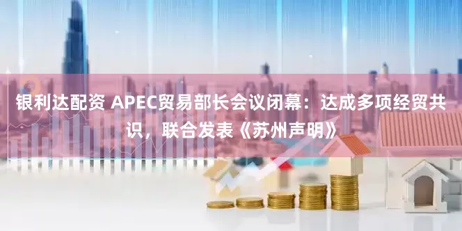 银利达配资 APEC贸易部长会议闭幕：达成多项经贸共识，联合发表《苏州声明》